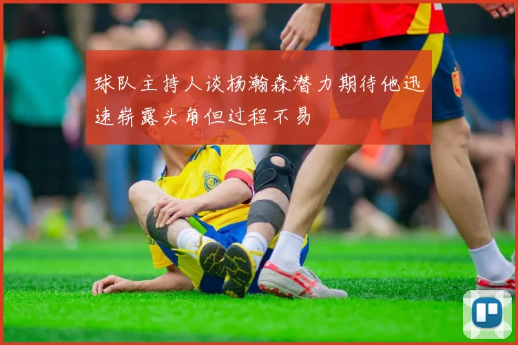 球队主持人谈杨瀚森潜力期待他迅速崭露头角但过程不易