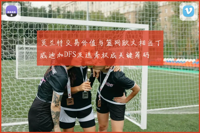 莫兰特交易价值与篮网欧文相当丁威迪加DFS及选秀权成关键筹码