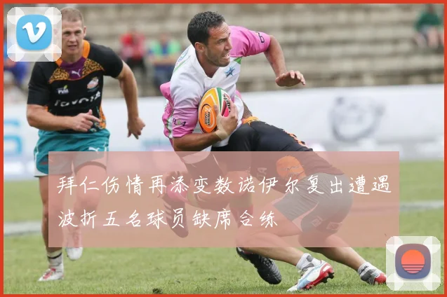 拜仁伤情再添变数诺伊尔复出遭遇波折五名球员缺席合练