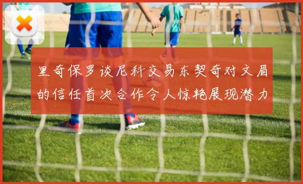 里奇保罗谈尼科交易东契奇对文眉的信任首次合作令人惊艳展现潜力