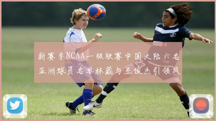 新赛季NCAA一级联赛中国大陆六名亚洲球员名单林葳与王俊杰引领风骚