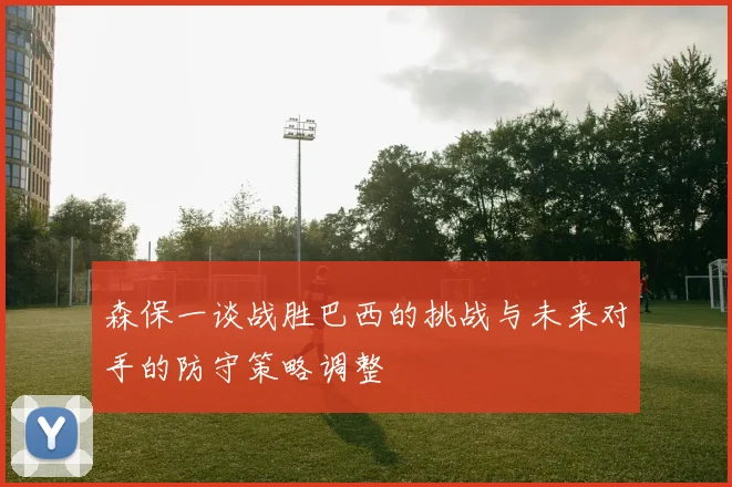 森保一谈战胜巴西的挑战与未来对手的防守策略调整