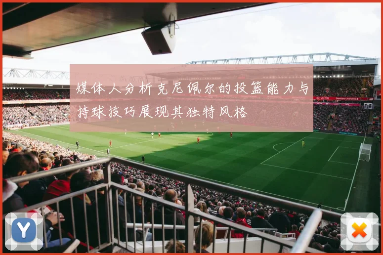 媒体人分析克尼佩尔的投篮能力与持球技巧展现其独特风格