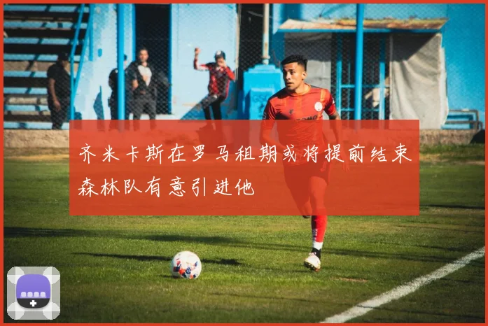 齐米卡斯在罗马租期或将提前结束森林队有意引进他