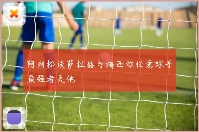 阿利松谈萨拉赫与梅西称任意球手最强者是他