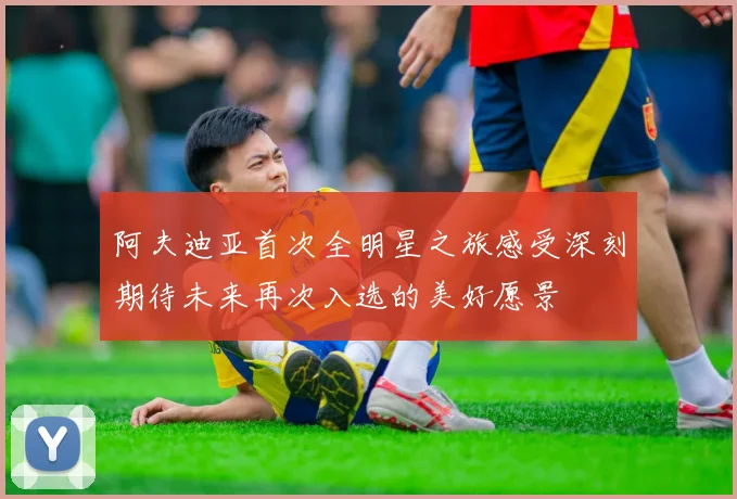 阿夫迪亚首次全明星之旅感受深刻期待未来再次入选的美好愿景