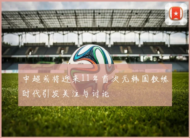 中超或将迎来11年首次无韩国教练时代引发关注与讨论