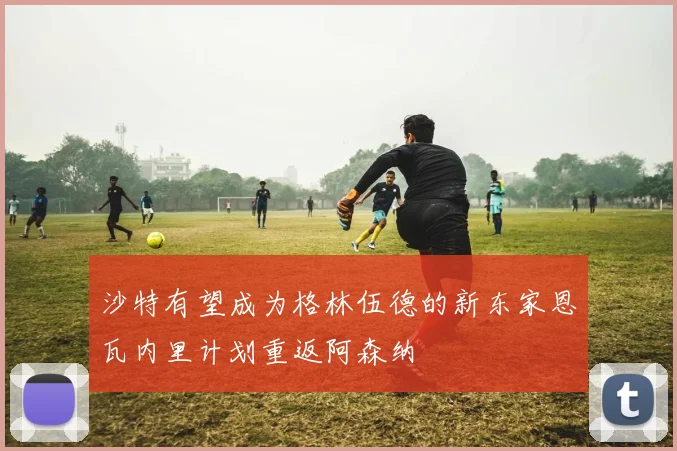 沙特有望成为格林伍德的新东家恩瓦内里计划重返阿森纳