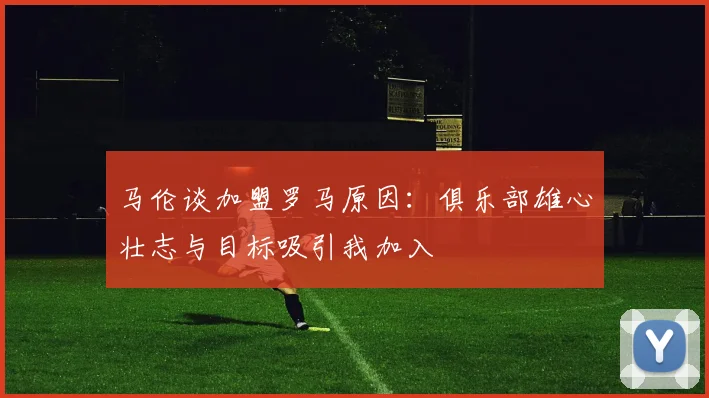 马伦谈加盟罗马原因：俱乐部雄心壮志与目标吸引我加入