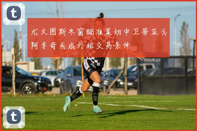 尤文图斯冬窗瞄准莱切中卫蒂亚戈阿季奇或成外租交易条件