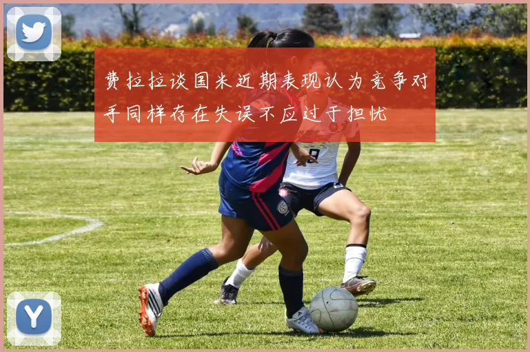 费拉拉谈国米近期表现认为竞争对手同样存在失误不应过于担忧