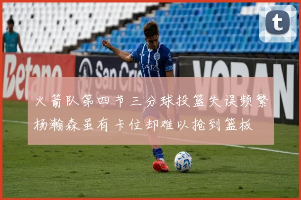 火箭队第四节三分球投篮失误频繁杨瀚森虽有卡位却难以抢到篮板