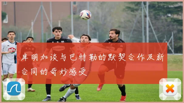 库明加谈与巴特勒的默契合作及新合同的奇妙感受