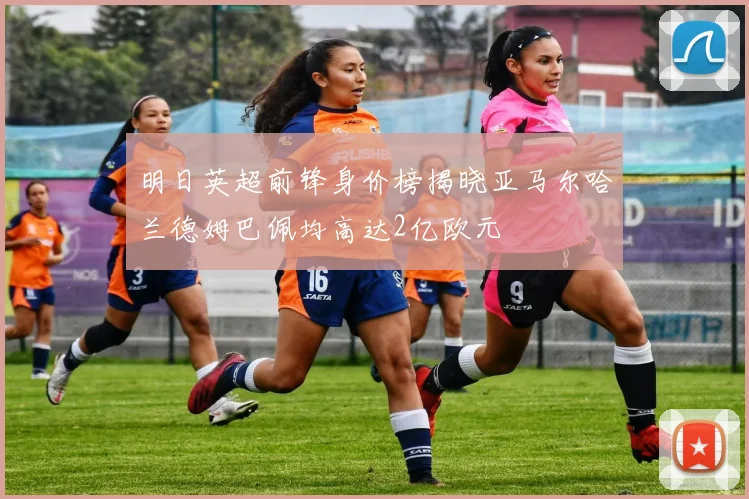 明日英超前锋身价榜揭晓亚马尔哈兰德姆巴佩均高达2亿欧元